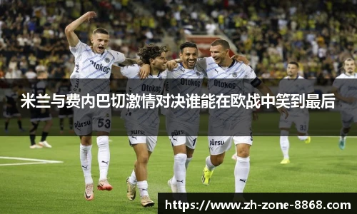 米兰与费内巴切激情对决谁能在欧战中笑到最后