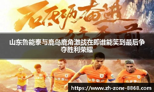 山东鲁能泰与鹿岛鹿角激战在即谁能笑到最后争夺胜利荣耀